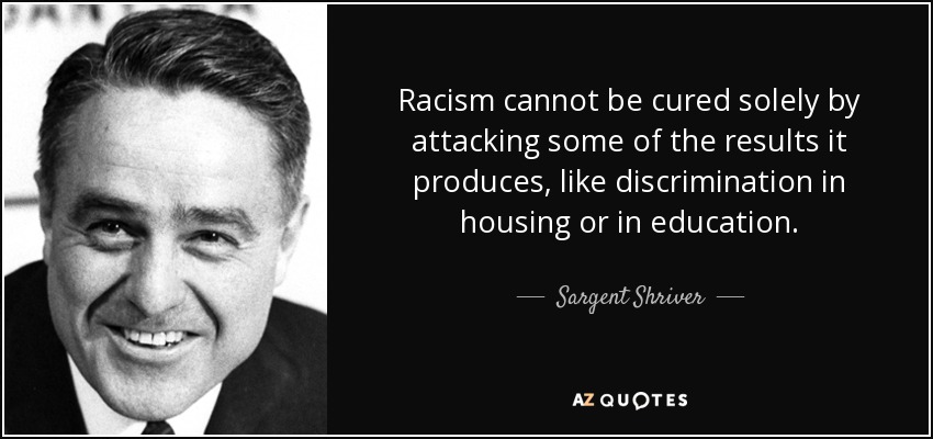 Racism cannot be cured solely by attacking some of the results it produces, like discrimination in housing or in education. - Sargent Shriver