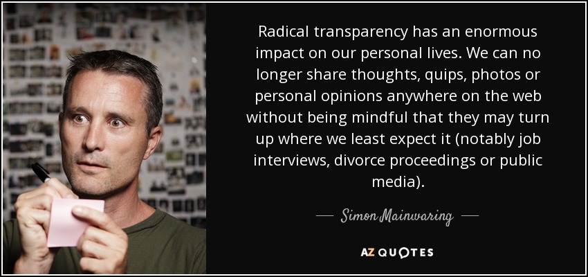 Radical transparency has an enormous impact on our personal lives. We can no longer share thoughts, quips, photos or personal opinions anywhere on the web without being mindful that they may turn up where we least expect it (notably job interviews, divorce proceedings or public media). - Simon Mainwaring