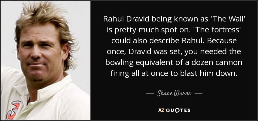 Rahul Dravid being known as 'The Wall' is pretty much spot on. 'The fortress' could also describe Rahul. Because once, Dravid was set, you needed the bowling equivalent of a dozen cannon firing all at once to blast him down. - Shane Warne