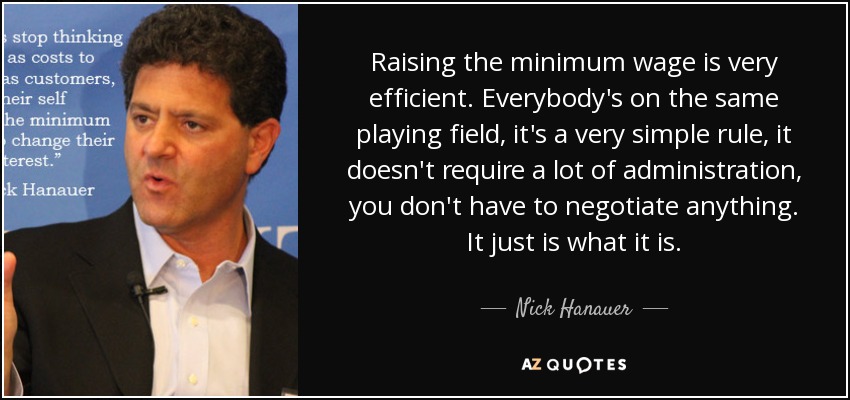 Raising the minimum wage is very efficient. Everybody's on the same playing field, it's a very simple rule, it doesn't require a lot of administration, you don't have to negotiate anything. It just is what it is. - Nick Hanauer