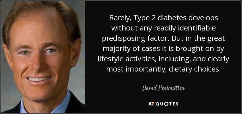 Rarely, Type 2 diabetes develops without any readily identifiable predisposing factor. But in the great majority of cases it is brought on by lifestyle activities, including, and clearly most importantly, dietary choices. - David Perlmutter