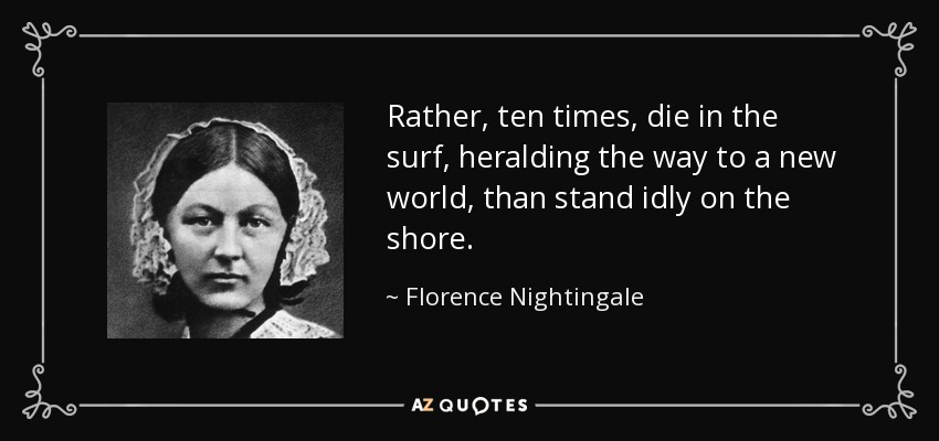 Rather, ten times, die in the surf, heralding the way to a new world, than stand idly on the shore. - Florence Nightingale