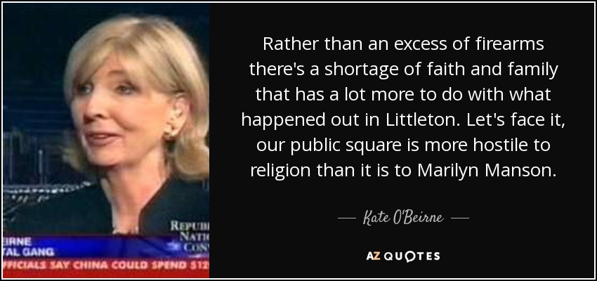 Rather than an excess of firearms there's a shortage of faith and family that has a lot more to do with what happened out in Littleton. Let's face it, our public square is more hostile to religion than it is to Marilyn Manson. - Kate O'Beirne