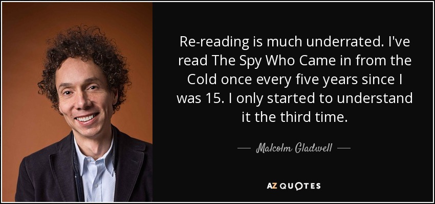 Re-reading is much underrated. I've read The Spy Who Came in from the Cold once every five years since I was 15. I only started to understand it the third time. - Malcolm Gladwell