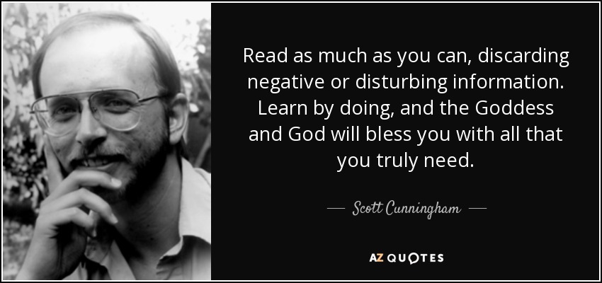 Read as much as you can, discarding negative or disturbing information. Learn by doing, and the Goddess and God will bless you with all that you truly need. - Scott Cunningham