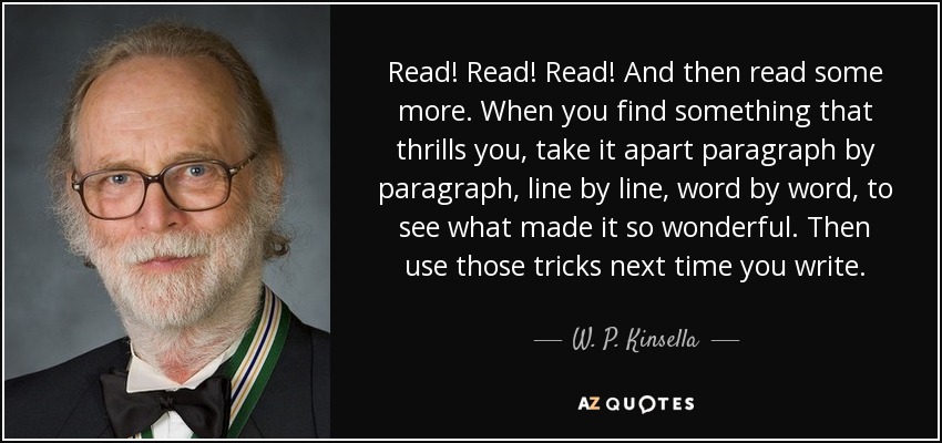 Read! Read! Read! And then read some more. When you find something that thrills you, take it apart paragraph by paragraph, line by line, word by word, to see what made it so wonderful. Then use those tricks next time you write. - W. P. Kinsella