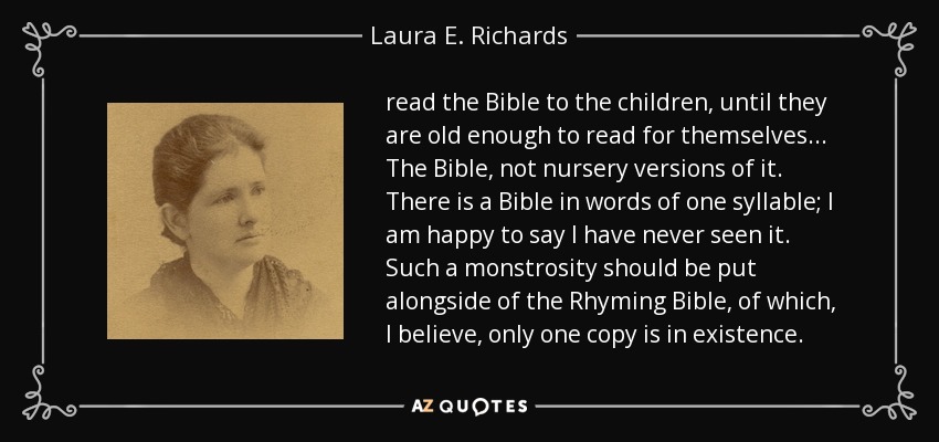 read the Bible to the children, until they are old enough to read for themselves ... The Bible, not nursery versions of it. There is a Bible in words of one syllable; I am happy to say I have never seen it. Such a monstrosity should be put alongside of the Rhyming Bible, of which, I believe, only one copy is in existence. - Laura E. Richards