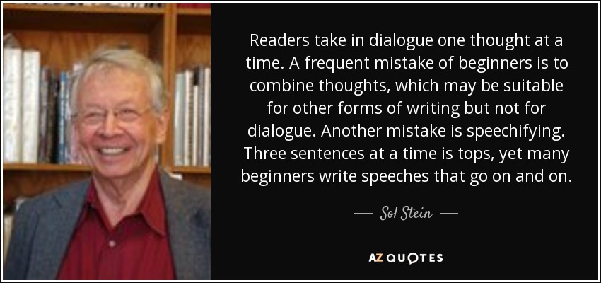 Readers take in dialogue one thought at a time. A frequent mistake of beginners is to combine thoughts, which may be suitable for other forms of writing but not for dialogue. Another mistake is speechifying. Three sentences at a time is tops, yet many beginners write speeches that go on and on. - Sol Stein