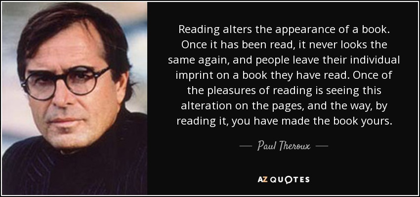 Reading alters the appearance of a book. Once it has been read, it never looks the same again, and people leave their individual imprint on a book they have read. Once of the pleasures of reading is seeing this alteration on the pages, and the way, by reading it, you have made the book yours. - Paul Theroux