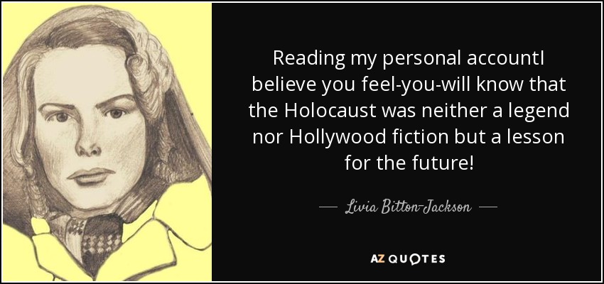 Reading my personal accountI believe you feel-you-will know that the Holocaust was neither a legend nor Hollywood fiction but a lesson for the future! - Livia Bitton-Jackson