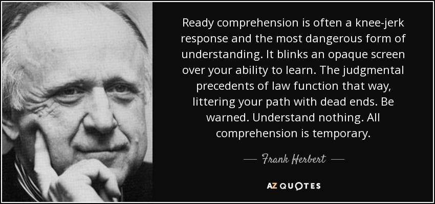 Ready comprehension is often a knee-jerk response and the most dangerous form of understanding. It blinks an opaque screen over your ability to learn. The judgmental precedents of law function that way, littering your path with dead ends. Be warned. Understand nothing. All comprehension is temporary. - Frank Herbert