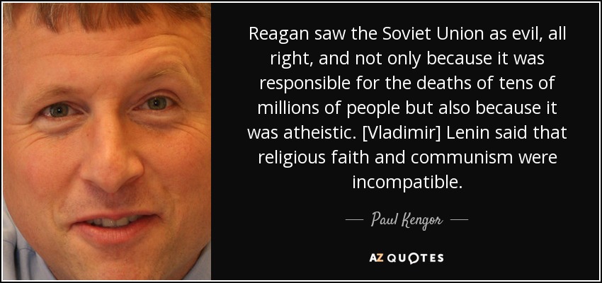 Reagan saw the Soviet Union as evil, all right, and not only because it was responsible for the deaths of tens of millions of people but also because it was atheistic. [Vladimir] Lenin said that religious faith and communism were incompatible. - Paul Kengor