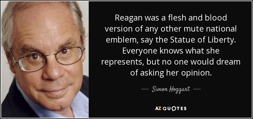 Reagan era una versión en carne y hueso de cualquier otro emblema nacional mudo, digamos la Estatua de la Libertad. Todo el mundo sabe lo que representa, pero a nadie se le ocurriría preguntarle su opinión. - Simon Hoggart