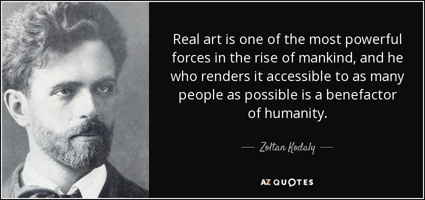 Real art is one of the most powerful forces in the rise of mankind, and he who renders it accessible to as many people as possible is a benefactor of humanity. - Zoltan Kodaly