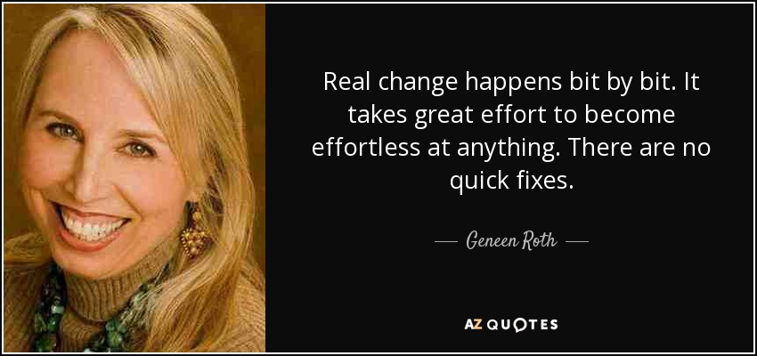 Real change happens bit by bit. It takes great effort to become effortless at anything. There are no quick fixes. - Geneen Roth