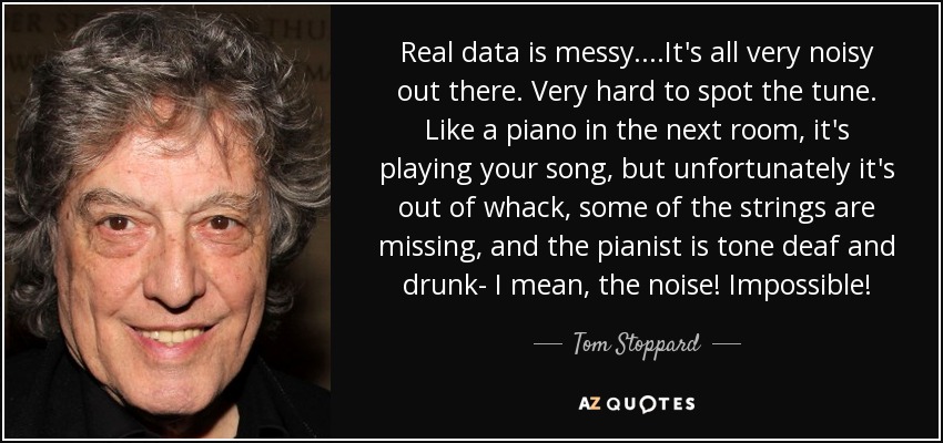 Real data is messy. ...It's all very noisy out there. Very hard to spot the tune. Like a piano in the next room, it's playing your song, but unfortunately it's out of whack, some of the strings are missing, and the pianist is tone deaf and drunk- I mean, the noise! Impossible! - Tom Stoppard