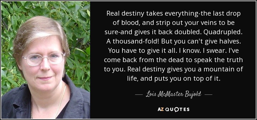 Real destiny takes everything-the last drop of blood, and strip out your veins to be sure-and gives it back doubled. Quadrupled. A thousand-fold! But you can't give halves. You have to give it all. I know. I swear. I've come back from the dead to speak the truth to you. Real destiny gives you a mountain of life, and puts you on top of it. - Lois McMaster Bujold