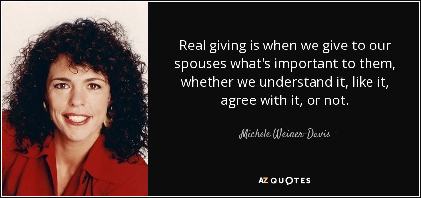 Real giving is when we give to our spouses what's important to them, whether we understand it, like it, agree with it, or not. - Michele Weiner-Davis