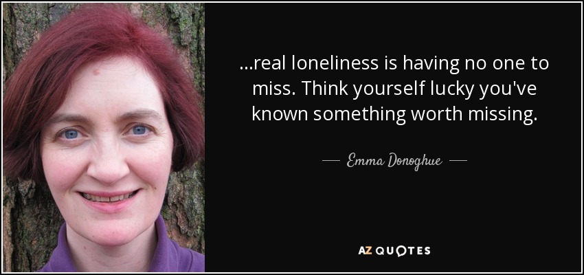 ...real loneliness is having no one to miss. Think yourself lucky you've known something worth missing. - Emma Donoghue