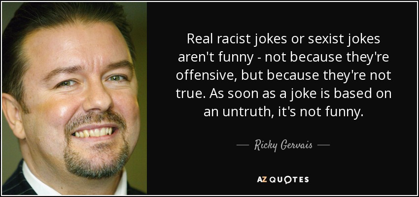 Real racist jokes or sexist jokes aren't funny - not because they're offensive, but because they're not true. As soon as a joke is based on an untruth, it's not funny. - Ricky Gervais