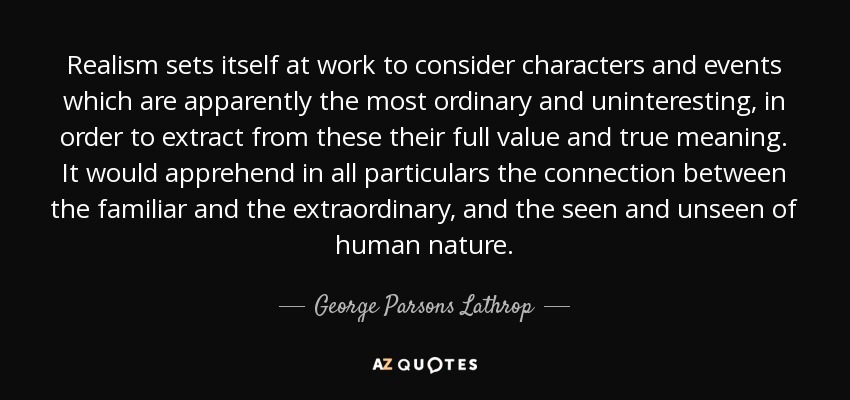 Realism sets itself at work to consider characters and events which are apparently the most ordinary and uninteresting, in order to extract from these their full value and true meaning. It would apprehend in all particulars the connection between the familiar and the extraordinary, and the seen and unseen of human nature. - George Parsons Lathrop