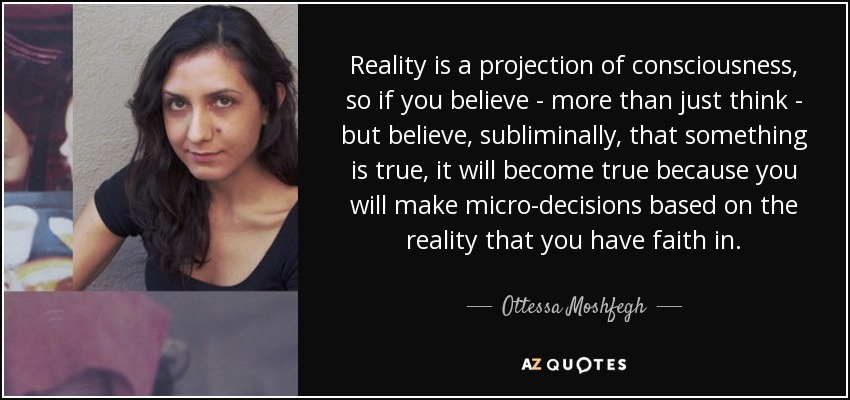 Reality is a projection of consciousness, so if you believe - more than just think - but believe, subliminally, that something is true, it will become true because you will make micro-decisions based on the reality that you have faith in. - Ottessa Moshfegh