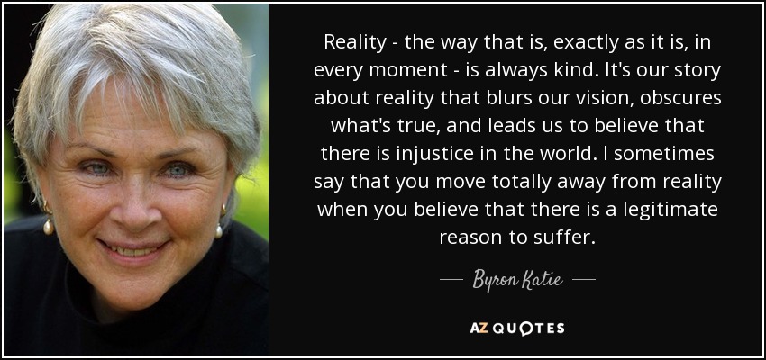 Reality - the way that is, exactly as it is, in every moment - is always kind. It's our story about reality that blurs our vision, obscures what's true, and leads us to believe that there is injustice in the world. I sometimes say that you move totally away from reality when you believe that there is a legitimate reason to suffer. - Byron Katie