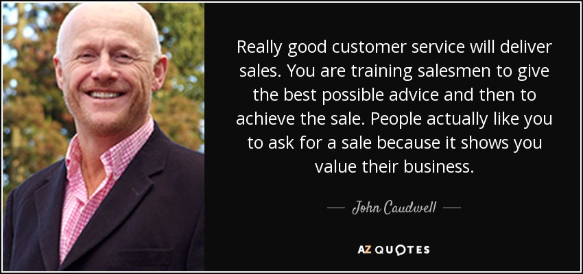 Really good customer service will deliver sales. You are training salesmen to give the best possible advice and then to achieve the sale. People actually like you to ask for a sale because it shows you value their business. - John Caudwell