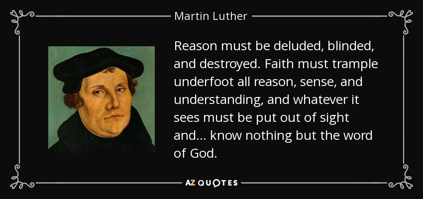 Reason must be deluded, blinded, and destroyed. Faith must trample underfoot all reason, sense, and understanding, and whatever it sees must be put out of sight and ... know nothing but the word of God. - Martin Luther