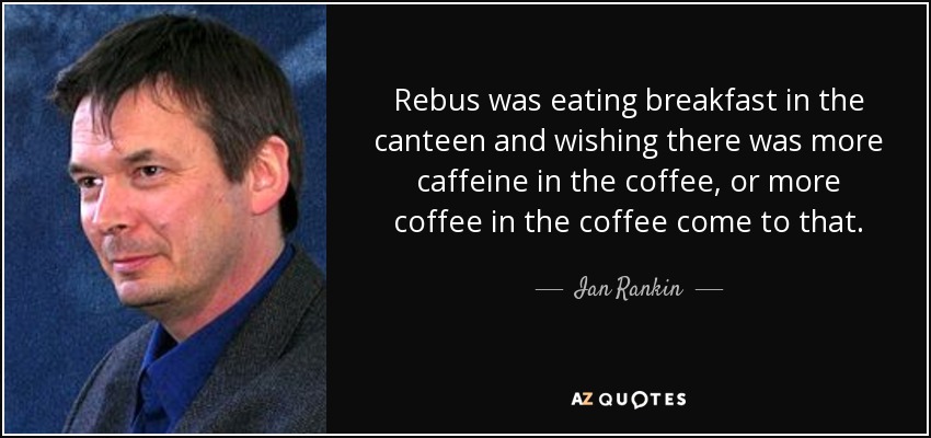 Rebus was eating breakfast in the canteen and wishing there was more caffeine in the coffee, or more coffee in the coffee come to that. - Ian Rankin