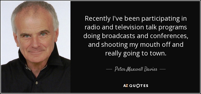 Recently I've been participating in radio and television talk programs doing broadcasts and conferences, and shooting my mouth off and really going to town. - Peter Maxwell Davies