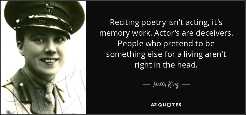 Reciting poetry isn't acting, it's memory work. Actor's are deceivers. People who pretend to be something else for a living aren't right in the head. - Hetty King