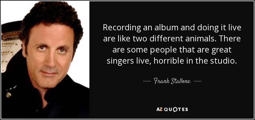 Recording an album and doing it live are like two different animals. There are some people that are great singers live, horrible in the studio. - Frank Stallone