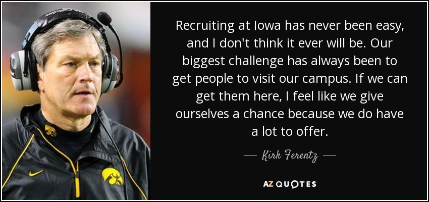 Recruiting at Iowa has never been easy, and I don't think it ever will be. Our biggest challenge has always been to get people to visit our campus. If we can get them here, I feel like we give ourselves a chance because we do have a lot to offer. - Kirk Ferentz