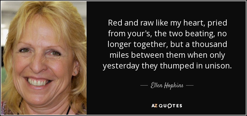 Red and raw like my heart, pried from your's, the two beating, no longer together, but a thousand miles between them when only yesterday they thumped in unison. - Ellen Hopkins