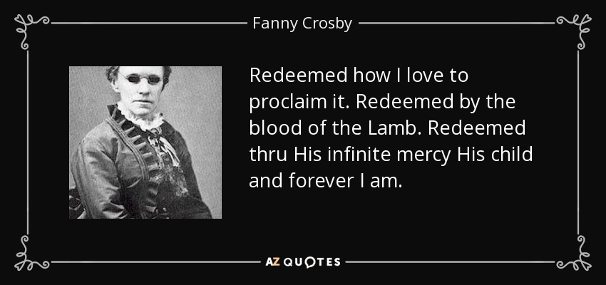 Redeemed how I love to proclaim it. Redeemed by the blood of the Lamb. Redeemed thru His infinite mercy His child and forever I am. - Fanny Crosby