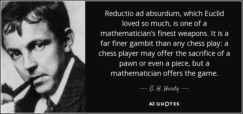 Reductio ad absurdum, which Euclid loved so much, is one of a mathematician's finest weapons. It is a far finer gambit than any chess play: a chess player may offer the sacrifice of a pawn or even a piece, but a mathematician offers the game. - G. H. Hardy