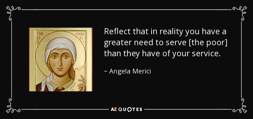 Reflect that in reality you have a greater need to serve [the poor] than they have of your service. - Angela Merici