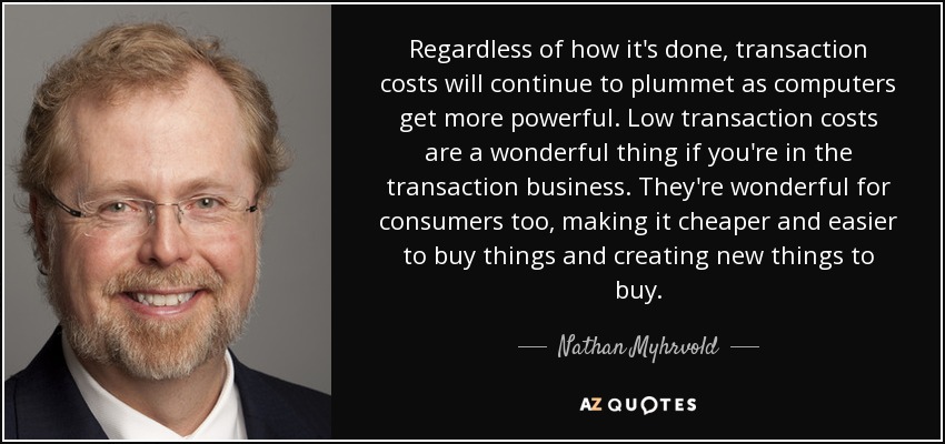 Independientemente de cómo se haga, los costes de transacción seguirán cayendo en picado a medida que los ordenadores sean más potentes. Los bajos costes de transacción son algo maravilloso si te dedicas al negocio de las transacciones. También son maravillosos para los consumidores, ya que abaratan y facilitan la compra de cosas y crean nuevas cosas que comprar. - Nathan Myhrvold