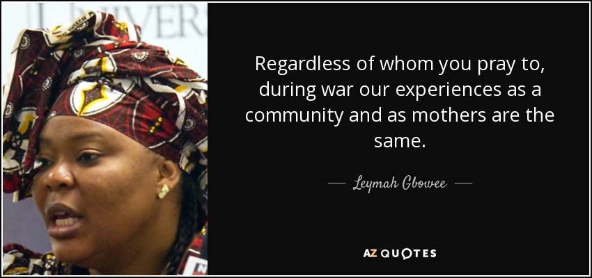 Regardless of whom you pray to, during war our experiences as a community and as mothers are the same. - Leymah Gbowee