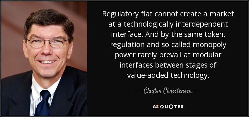 Regulatory fiat cannot create a market at a technologically interdependent interface. And by the same token, regulation and so-called monopoly power rarely prevail at modular interfaces between stages of value-added technology. - Clayton Christensen