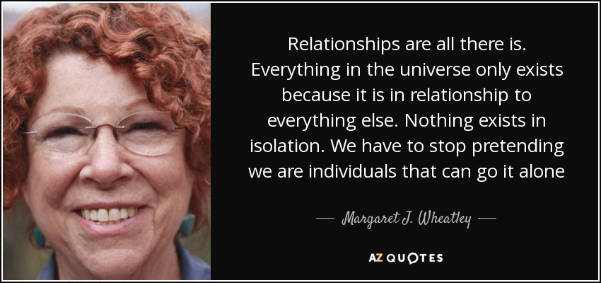 Relationships are all there is. Everything in the universe only exists because it is in relationship to everything else. Nothing exists in isolation. We have to stop pretending we are individuals that can go it alone - Margaret J. Wheatley
