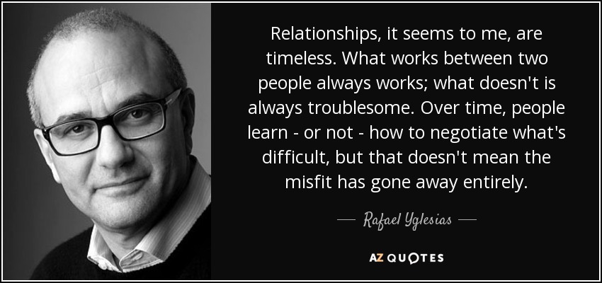 Relationships, it seems to me, are timeless. What works between two people always works; what doesn't is always troublesome. Over time, people learn - or not - how to negotiate what's difficult, but that doesn't mean the misfit has gone away entirely. - Rafael Yglesias