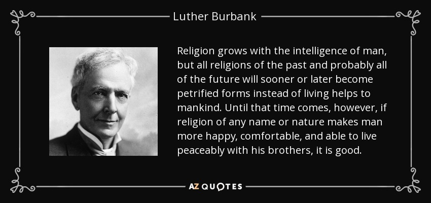 Religion grows with the intelligence of man, but all religions of the past and probably all of the future will sooner or later become petrified forms instead of living helps to mankind. Until that time comes, however, if religion of any name or nature makes man more happy, comfortable, and able to live peaceably with his brothers, it is good. - Luther Burbank