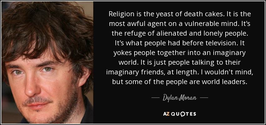 Religion is the yeast of death cakes. It is the most awful agent on a vulnerable mind. It's the refuge of alienated and lonely people. It's what people had before television. It yokes people together into an imaginary world. It is just people talking to their imaginary friends, at length. I wouldn't mind, but some of the people are world leaders. - Dylan Moran