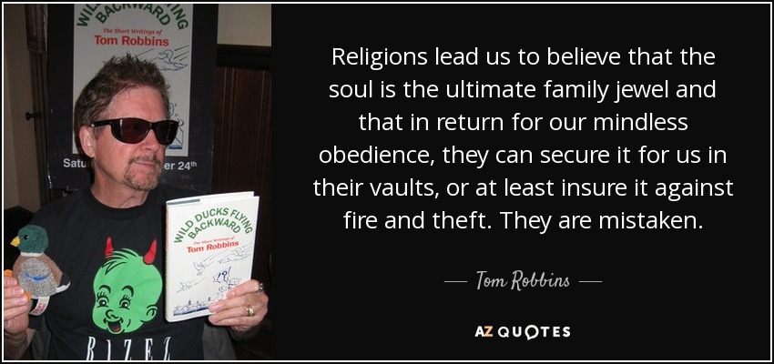 Religions lead us to believe that the soul is the ultimate family jewel and that in return for our mindless obedience, they can secure it for us in their vaults, or at least insure it against fire and theft. They are mistaken. - Tom Robbins