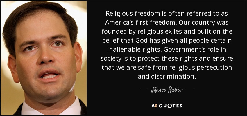 Religious freedom is often referred to as America's first freedom. Our country was founded by religious exiles and built on the belief that God has given all people certain inalienable rights. Government's role in society is to protect these rights and ensure that we are safe from religious persecution and discrimination. - Marco Rubio