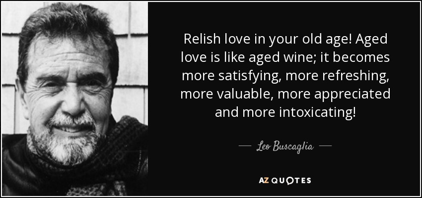 Relish love in your old age! Aged love is like aged wine; it becomes more satisfying, more refreshing, more valuable, more appreciated and more intoxicating! - Leo Buscaglia