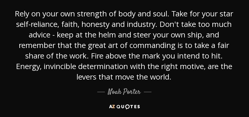 Rely on your own strength of body and soul. Take for your star self-reliance, faith, honesty and industry. Don't take too much advice - keep at the helm and steer your own ship, and remember that the great art of commanding is to take a fair share of the work. Fire above the mark you intend to hit. Energy, invincible determination with the right motive, are the levers that move the world. - Noah Porter