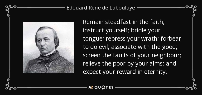 Remain steadfast in the faith; instruct yourself; bridle your tongue; repress your wrath; forbear to do evil; associate with the good; screen the faults of your neighbour; relieve the poor by your alms; and expect your reward in eternity. - Edouard Rene de Laboulaye